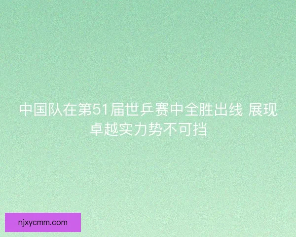 中国队在第51届世乒赛中全胜出线 展现卓越实力势不可挡