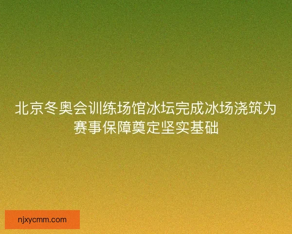 北京冬奥会训练场馆冰坛完成冰场浇筑为赛事保障奠定坚实基础