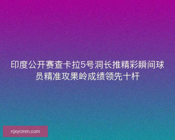 印度公开赛查卡拉5号洞长推精彩瞬间球员精准攻果岭成绩领先十杆