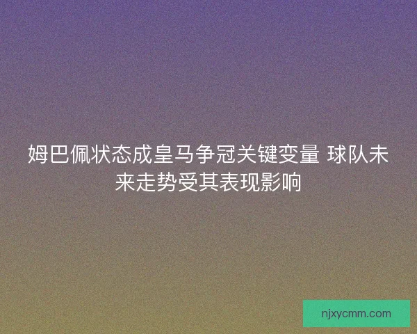 姆巴佩状态成皇马争冠关键变量 球队未来走势受其表现影响